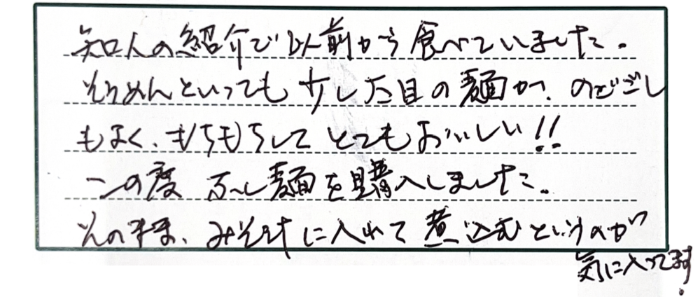 知人の紹介で以前から食べていました。そうめんといっても少し太目の麺が、のどごしもよく、もちもちしてとてもおいしい！！この度ふし麺を購入しました。そのまま、みそ汁に入れて煮込むというのが気に入ってます。